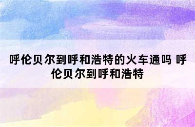 呼伦贝尔到呼和浩特的火车通吗 呼伦贝尔到呼和浩特